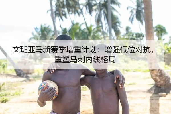 文班亚马新赛季增重计划：增强低位对抗，重塑马刺内线格局